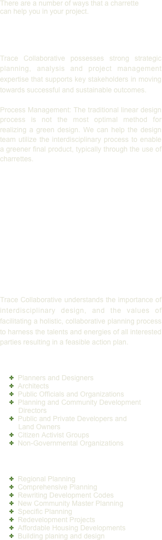 There are a number of ways that a charrette can help you in your project.


Facilitation
Trace Collaborative possesses strong strategic planning, analysis and project management expertise that supports key stakeholders in moving towards successful and sustainable outcomes.

Process Management: The traditional linear design process is not the most optimal method for realizing a green design. We can help the design team utilize the interdisciplinary process to enable a greener final product, typically through the use of charrettes. 









Charrettes
Trace Collaborative understands the importance of interdisciplinary design, and the values of facilitating a holistic, collaborative planning process to harness the talents and energies of all interested parties resulting in a feasible action plan.

Who uses Charrettes?
  Planners and Designers
  Architects
  Public Officials and Organizations
  Planning and Community Development Directors
  Public and Private Developers and Land Owners
  Citizen Activist Groups
  Non-Governmental Organizations


Charrette Project Types
  Regional Planning
  Comprehensive Planning
  Rewriting Development Codes
  New Community Master Planning
  Specific Planning
  Redevelopment Projects
  Affordable Housing Developments
  Building planing and design

