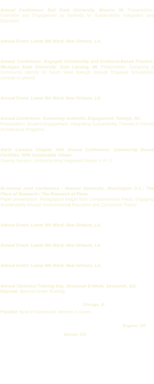 March 2012 - Greening of the Campus IX: Building Pedagogy 
Annual Conference: Ball State University, Muncie, IN. Presentation: Extension and Engagement as Methods for Sustainability Integration and Education 

March 2012 - Historic Green’s Spring Greening 
Annual Event: Lower 9th Ward, New Orleans, LA.

October 2011 - National Outreach Scholarship Conference (NOSC) 
Annual Conference: Engaged Scholarship and Evidence-Based Practice: Michigan State University, East Lansing, MI. Presentation: Designing a Community Identity for South West Raleigh through Engaged Scholarship (Unable to attend) 

March 2011 - Historic Green’s Spring Greening 
Annual Event: Lower 9th Ward, New Orleans, LA. 

October 2010 - National Outreach Scholarship Conference (NOSC) 
Annual Conference: Sustaining Authentic Engagement: Raleigh, NC.
Presentation: Student Engagement: Integrating Sustainability Themes in Formal Architectural Programs

June 2010 - Council of Educational Facility Planners International (CEFPI) 
North Carolina Chapter 16th Annual Conference: Community Based Facilities, With Sustainable Values
Closing Session: Understanding Integrated Design in K-12

June 2010 - Architectural Research Center Consortium (ARCC)  & European Association for Architectural Education (EAAE) Conference
Bi-Annual Joint Conference - Howard University, Washington D.C.: The Place of Research / The Research of Place
Paper presentation: Pedagogical Insight from Complementary Fields: Engaging Sustainability through Environmental Education and Curriculum Theory. 

March 2010 - Historic Green’s Spring Greening 
Annual Event: Lower 9th Ward, New Orleans, LA. 

March 2009 - Historic Green’s Spring Greening 
Annual Event: Lower 9th Ward, New Orleans, LA. 

March 08- Historic Green’s Spring Greening 
Annual Event: Lower 9th Ward, New Orleans, LA. 

February 2008 - Society of American Military Engineers (S.A.M.E.) 
Annual Technical Training Day, Savannah E-Week, Savannah, GA.
Keynote: Beyond Green Building.

November 2007 - USGBC’s Greenbuild: Chicago, IL.
Panelist: Best of Greenbuild: Women in Green.

04/07 - Arch. Research Center Consortium (ARCC): Eugene, OR.
11/06 - USGBC’s Greenbuild: Denver, CO.
10/06 - North Carolina Climate Change Summit: 
06/06 - Sustainable Arkansas Conference
11/05 - USGBC’s Greenbuild: Atlanta, GA.
11/05 - Frank Lloyd Wright Foundation
11/04 - USGBC’s Greenbuild:  Portland, OR.
11/03 - USGBC’s Greenbuild: Pittsburgh, PA.
