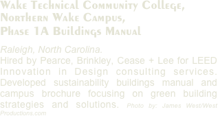 Wake Technical Community College, 
Northern Wake Campus,
Phase 1A Buildings Manual
Raleigh, North Carolina. 
Hired by Pearce, Brinkley, Cease + Lee for LEED Innovation in Design consulting services. Developed sustainability buildings manual and campus brochure focusing on green building strategies and solutions. Photo by: James West/West Productions.com
