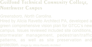 Guilford Technical Community College, 
Northwest Campus
Greensboro, North Carolina. 
Hired by Alicia Ravetto Architect PA, developed a green comprehensive vision plan for GTCC’s new campus. Issues reviewed included site conditions, stormwater management, pedestrian/traffic patterns, as well as site preservation and protection. Image by: Alicia Ravetto Architect
