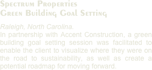 Spectrum Properties
Green Building Goal Setting
Raleigh, North Carolina. 
In partnership with Accent Construction, a green building goal setting session was facilitated to enable the client to visualize where they were on the road to sustainability, as well as create a potential roadmap for moving forward. 