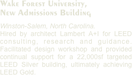 Wake Forest University, 
New Admissions Building
Winston-Salem, North Carolina. 
Hired by architect Lambert A+I for LEED consulting, research and guidance. Facilitated design workshop and provided continual support for a 22,000sf targeted LEED Silver building, ultimately achieving LEED Gold.  