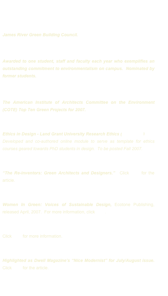 May 2010 - ARCC Research Medal 

April 2010 - Green Spaces Juror: 
James River Green Building Council.   

April 2007 - North Carolina State University Faculty Earthwise Award: 
Awarded to one student, staff and faculty each year who exemplifies an outstanding commitment to environmentalism on campus.  Nominated by former students.  

March 2007 - AIA COTE National Juror: 
The American Institute of Architects Committee on the Environment (COTE) Top Ten Green Projects for 2007.

December 2006 - North Carolina State University, Junior Research Fellow:
Ethics in Design - Land Grant University Research Ethics (LANGURE)
Developed and co-authored online module to serve as template for ethics courses geared towards PhD students in design.  To be posted Fall 2007.

May 2006 - Vanity Fair Green Issue: 
“The Re-inventors: Green Architects and Designers.”  Click here for the article.

Spring 2006 - Interviewed and included in:
Women In Green: Voices of Sustainable Design, Ecotone Publishing, released April, 2007.  For more information, click here.

November 2005 - USGBC Individual Leadership Award in Education
Click here for more information.

July 2005 - Dwell Magazine’s Nice Modernist
Highlighted as Dwell Magazine’s “Nice Modernist” for July/August issue.  Click here for the article.



