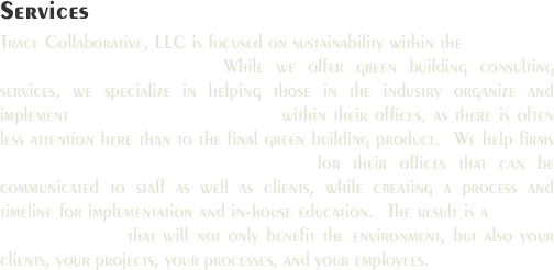Services
Trace Collaborative, LLC is focused on sustainability within the design and construction industry.  While we offer green building consulting services, we specialize in helping those in the industry organize and implement corporate sustainability within their offices, as there is often less attention here than to the final green building product.  We help firms establish and embrace core values for their offices that can be communicated to staff as well as clients, while creating a process and timeline for implementation and in-house education.  The result is a shift in design culture that will not only benefit the environment, but also your clients, your projects, your processes, and your employees.