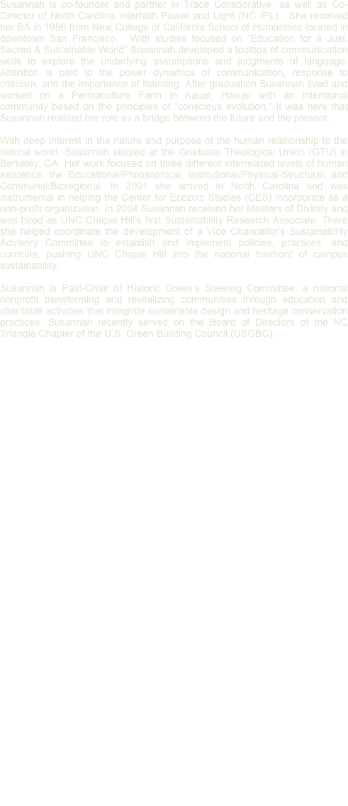 
Susannah is co-founder and partner in Trace Collaborative, as well as Co-Director of North Carolina Interfaith Power and Light (NC IPL).  She received her BA in 1996 from New College of California School of Humanities located in downtown San Francisco.  With studies focused on “Education for a Just, Sacred & Sustainable World” Susannah developed a toolbox of communication skills to explore the underlying assumptions and judgments of language. Attention is paid to the power dynamics of communication, response to criticism, and the importance of listening. After graduation Susannah lived and worked on a Permaculture Farm in Kauai, Hawaii with an intentional community based on the principles of “conscious evolution.” It was here that Susannah realized her role as a bridge between the future and the present.

With deep interest in the nature and purpose of the human relationship to the natural world, Susannah studied at the Graduate Theological Union (GTU) in Berkeley, CA. Her work focused on three different interrelated levels of human existence: the Educational/Philosophical, Institutional/Physical-Structural, and Communal/Bioregional. In 2001 she arrived in North Carolina and was instrumental in helping the Center for Ecozoic Studies (CES) incorporate as a non-profit organization. In 2004 Susannah received her Masters of Divinity and was hired as UNC Chapel Hill's first Sustainability Research Associate. There she helped coordinate the development of a Vice Chancellor’s Sustainability Advisory Committee to establish and implement policies, practices, and curricula, pushing UNC Chapel Hill into the national forefront of campus sustainability.

Susannah is Past-Chair of Historic Green’s Steering Committee, a national nonprofit transforming and revitalizing communities through education and charitable activities that integrate sustainable design and heritage conservation practices. Susannah recently served on the Board of Directors of the NC Triangle Chapter of the U.S. Green Building Council (USGBC).


Heather Gay, Sr. Assoc., LEED AP BD+C, GA/C
Heather is a senior associate for Trace Collaborative in Minneapolis, MN. Heather has a Bachelor of Science in Construction Management and a minor in Urban Studies from Minnesota State University, Mankato. She has acted as the LEED Project Manager for nearly a dozen projects, ranging from New Construction to Existing Buildings, with all of the projects achieving or exceeding their initial certification goals.Heather has served in multiple roles for USGBC, both locally and nationally.As one of the founders of the Twin Cities Emerging Professionals group in 2005, Heather served as co-chair and chair through 2007, when she was voted on the board for the USGBC Minnesota Chapter, and in 2009, Heather was elected Secretary of the chapter. In 2010, she co-chaired the the midwest’s largest regional green building conference, Greening the Heartland. 
Heather is also a Senior Instructor at Dunwoody College of Technology, where she developed and taught the first sustainability courses in the college’s history. Heather works across all departments on campus, teaching courses in the Arts and Science department, Construction Sciences and Building Technology department, and the Corporate and Custom Training division. Heather is also faculty advisor to a number of student groups.Heather is Chair of Historic Green, whose mission is to assist and lead in thetransformation and restoration of under-resourced communities through education and service and with a focus on heritage conservation and sustainable design. Historic Green has events and projects in New Orleans, Kansas City, Roeland Park, Wichita, and Minneapolis, with more cities planned for 2012.Associations: Historic Green; USGBC Minnesota Chapter; Construction Specifications Institute; National Association of Homebuilders 

